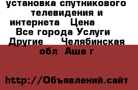 установка спутникового телевидения и интернета › Цена ­ 500 - Все города Услуги » Другие   . Челябинская обл.,Аша г.